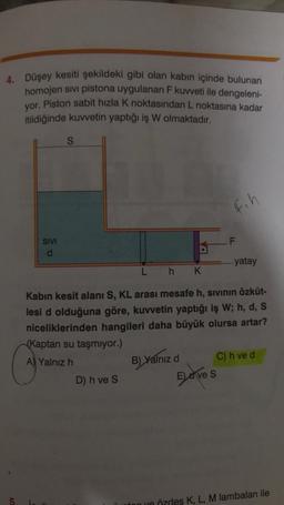 4. Düşey kesiti şekildeki gibi olan kabın içinde bulunan
homojen sivi pistona uygulanan F kuvveti ile dengeleni-
yor. Piston sabit hizla k noktasından L noktasına kadar
itildiğinde kuvvetin yaptığı iş W olmaktadır.
S
fih
F
SIVI
d
....yatay
Lh K
Kabin kesit alanı S, KL arası mesafe h, sivinin özküt-
lesi d olduğuna göre, kuvvetin yaptığı iş W; h, d, S
niceliklerinden hangileri daha büyük olursa artar?
(Kaptan su taşmiyor.)
A) Yalnız h
C) h ved
D) h ve S
B) Yalnizd
Eleves
nye özdes K, L, M lambaları ile
