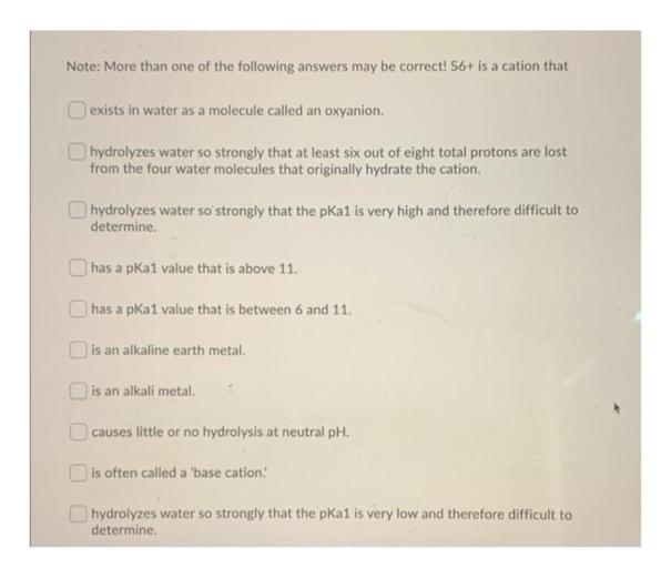 Note: More than one of the following answers may be correct! S6+ is a cation that
exists in water as a molecule called an oxyanion.
hydrolyzes water so strongly that at least six out of eight total protons are lost
from the four water molecules that originally hydrate the cation.
hydrolyzes water so strongly that the pka1 is very high and therefore difficult to
determine.
has a pKal value that is above 11.
has a pKal value that is between 6 and 11.
is an alkaline earth metal.
is an alkali metal.
causes little or no hydrolysis at neutral pH.
is often called a 'base cation.
O hydrolyzes water so strongly that the pKal is very low and therefore difficult to
determine.