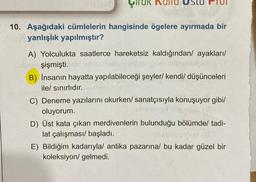 10. Aşağıdaki cümlelerin hangisinde ögelere ayırmada bir
yanlışlık yapılmıştır?
A) Yolculukta saatlerce hareketsiz kaldığından/ ayakları/
şişmişti.
B) İnsanın hayatta yapılabileceği şeyler/ kendi/ düşünceleri
ile/ sınırlıdır.
C) Deneme yazılarını okurken/ sanatçısıyla konuşuyor gibi/
oluyorum.
D) Üst kata çıkan merdivenlerin bulunduğu bölümde/ tadi-
lat çalışması/ başladı.
E) Bildiğim kadarıyla/ antika pazarına/ bu kadar güzel bir
koleksiyon/ gelmedi.
