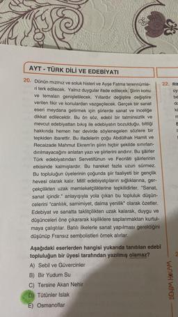 &
AYT - TÜRK DİLİ VE EDEBİYATI
-
dc
ko
m
20. Dünün mizmız ve soluk hisleri ve Ayşe Fatma terennümle-
22. Rit
ri terk edilecek. Yalnız duygular ifade edilecek. Şiirin konu
oy
ve temaları genişletilecek. Yıllardır değiştire değiştire
be
verilen fikir ve konulardan vazgeçilecek. Gerçek bir sanat
eseri meydana getirmek için şiirlerde sanat ve inceliğe
dikkat edilecektir. Bu ön söz, edebî bir tatminsizlik ve
mevcut edebiyattan bıkış ile edebiyatın bozulduğu, bittiği
hakkında hemen her devirde söylenegelen sözlere bir
tepkiden ibarettir. Bu ifadelerin çoğu Abdülhak Hamit ve
Recaizade Mahmut Ekrem'in şiirin hiçbir şekilde sınırlan-
dırılmayacağını anlatan yazı ve şiirlerini andırır. Bu şairler
Türk edebiyatından Servetifünun ve Fecriâti şairlerinin
etkisinde kalmışlardır. Bu hareket fazla uzun sürmez.
Bu topluluğun üyelerinin çoğunda şiir faaliyeti bir gençlik
hevesi olarak kalır. Millî edebiyatçıların sığlıklarına, ger-
çekçilikten uzak memleketçiliklerine tepkilidirler. "Sanat,
sanat içindir." anlayışıyla yola çıkan bu topluluk düşün-
celerini "canlılık, samimiyet, daima yenilik" olarak özetler.
Edebiyat ve sanatta taklitçilikten uzak kalarak, duygu ve
düşünceleri öne çıkararak kişiliklere saplanmaktan kurtul-
maya çalıştılar. Batılı ilkelerle sanat yapılması gerektiğini
düşünüp Fransız sembolistleri örnek alırlar.
Aşağıdaki eserlerden hangisi yukarıda tanıtılan edebî
topluluğun bir üyesi tarafından yazılmış olamaz?
A) Sebil ve Güvercinler
B) Bir Yudum Su
C) Tersine Akan Nehir
BENIM HOCAM
D) Tütünler Islak
E) Osmanoflar
