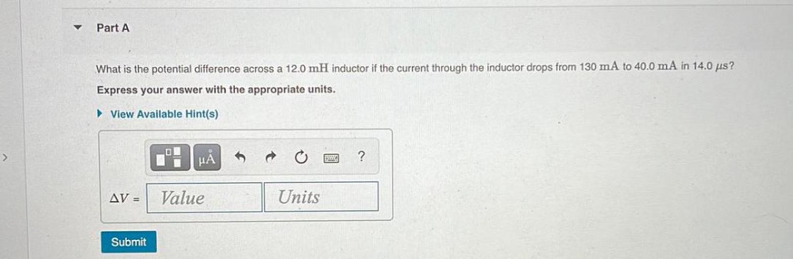 Part A
What is the potential difference across a 12.0 mH inductor if the current through the inductor drops from 130 mA to 40.0 mA in 14.0 us?
Express your answer with the appropriate units.
View Available Hint(s)
>
HA
t
?
AV =
Value
Units
Submit
