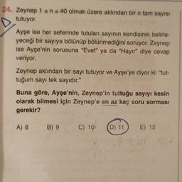 24. Zeynep 1 sn s 40 olmak üzere aklından bir n tam sayısı
tutuyor.
Ayşe ise her seferinde tutulan sayının kendisinin belirle-
yeceği bir sayıya bölünüp bölünmediğini soruyor. Zeynep
ise Ayşe'nin sorusuna "Evet" ya da "Hayır” diye cevap
veriyor.
Zeynep aklından bir sayı tutuyor ve Ayşe'ye diyor ki: "tut-
tuğum sayı tek sayıdır."
Buna göre, Ayşe'nin, Zeynep'in tuttuğu sayıyı kesin
olarak bilmesi için Zeynep'e en az kaç soru sorması
gerekir?
A) 8
B) 9
C) 10
D) 11
E) 12
2