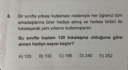 8.
Bir sınıfta yılbaşı kutlaması nedeniyle her öğrenci tüm
arkadaşlarına birer hediye almış ve herkes birbiri ile
tokalaşarak yeni yıllarını kutlamışlardır.
Bu sınıfta toplam 120 tokalaşma olduğuna göre
alınan hediye sayısı kaçtır?
A) 120
B) 132
C) 156
D) 240
E) 252