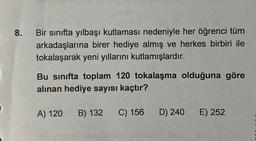 8.
Bir sınıfta yılbaşı kutlaması nedeniyle her öğrenci tüm
arkadaşlarına birer hediye almış ve herkes birbiri ile
tokalaşarak yeni yıllarını kutlamışlardır.
Bu sınıfta toplam 120 tokalaşma olduğuna göre
alınan hediye sayısı kaçtır?
A) 120
B) 132
C) 156
D) 240
E) 252
