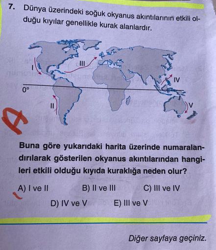 7. Dünya üzerindeki soğuk okyanus akıntılarının etkili ol-
duğu kıyılar genellikle kurak alanlardır.
IV
0°
Buna göre yukarıdaki harita üzerinde numaralan-
dırılarak gösterilen okyanus akıntılarından hangi-
leri etkili olduğu kıyıda kuraklığa neden olur?
A)