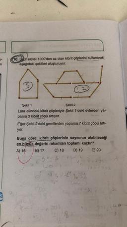 10. Lara sayısı 1000'den az olan kibrit çöplerini kullanarak
aşağıdaki şekilleri oluşturuyor.
1
3
Şekil 1
Şekil 2
Lara elindeki kibrit çöpleriyle Şekil 1'deki evlerden ya-
parsa 3 kibrit çöpü artıyor.
Eğer Şekil 2'deki gemilerden yaparsa 7 kibrit çöpü artı-
yor.
Buna göre, kibrit çöplerinin sayısının alabileceği
en büyük değerin rakamları toplamı kaçtır?
A) 16 B) 17 C) 18 D) 19 E) 20
3x+3
2990
03
20
12
14
