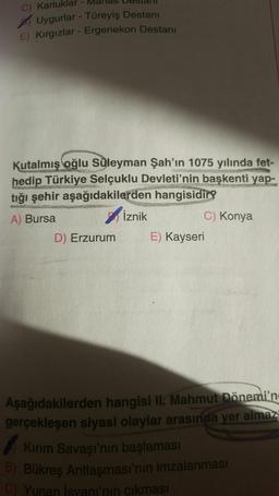 C) Karluklar
Uygurlar - Türeyiş Destanı
E) Kırgızlar - Ergenekon Destanı
Kutalmış oğlu Süleyman Şah'ın 1075 yılında fet-
hedip Türkiye Selçuklu Devleti'nin başkenti yap-
tığı şehir aşağıdakilerden hangisidir?
A) Bursa
Iznik
C) Konya
D) Erzurum E) Kayseri
Aşağıdakilerden hangisi II. Mahmut Dönemi'n
gerçekleşen siyasi olaylar arasında yer almaz
Kirim Savaşı'nın başlaması
B) Bükreş Antlaşması'nın imzalanması
C) Yunan İsyani'nin çıkması