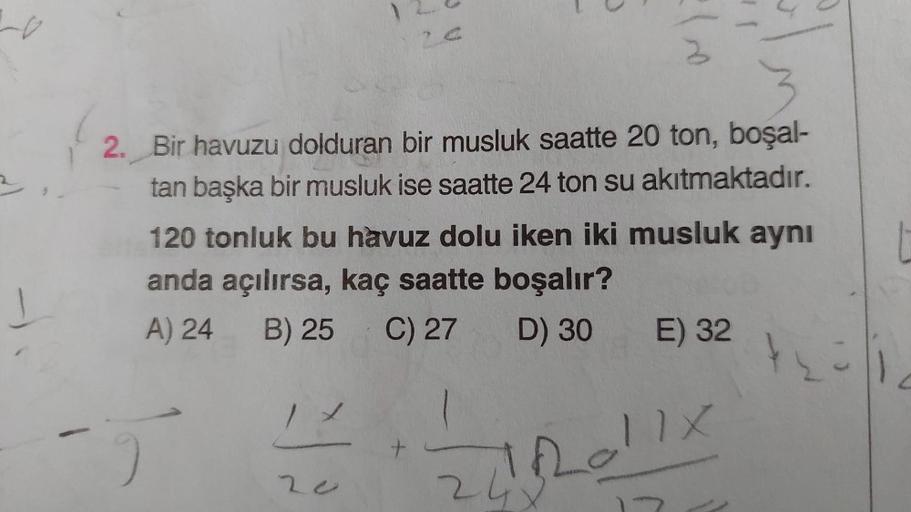 2
Lo
a
2. Bir havuzu dolduran bir musluk saatte 20 ton, boşal-
tan başka bir musluk ise saatte 24 ton su akıtmaktadır.
120 tonluk bu havuz dolu iken iki musluk aynı
anda açılırsa, kaç saatte boşalır?
A) 24 B) 25
C) 27 D) 30 E) 32
+
Loll
2o
2