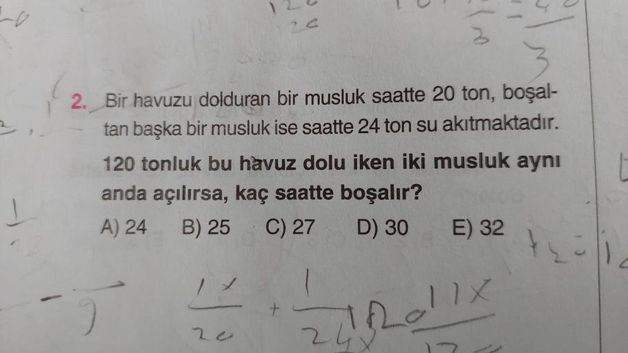 2
Lo
a
2. Bir havuzu dolduran bir musluk saatte 20 ton, boşal-
tan başka bir musluk ise saatte 24 ton su akıtmaktadır.
120 tonluk bu havuz dolu iken iki musluk aynı
anda açılırsa, kaç saatte boşalır?
A) 24 B) 25
C) 27 D) 30 E) 32
+
Loll
2o
2
