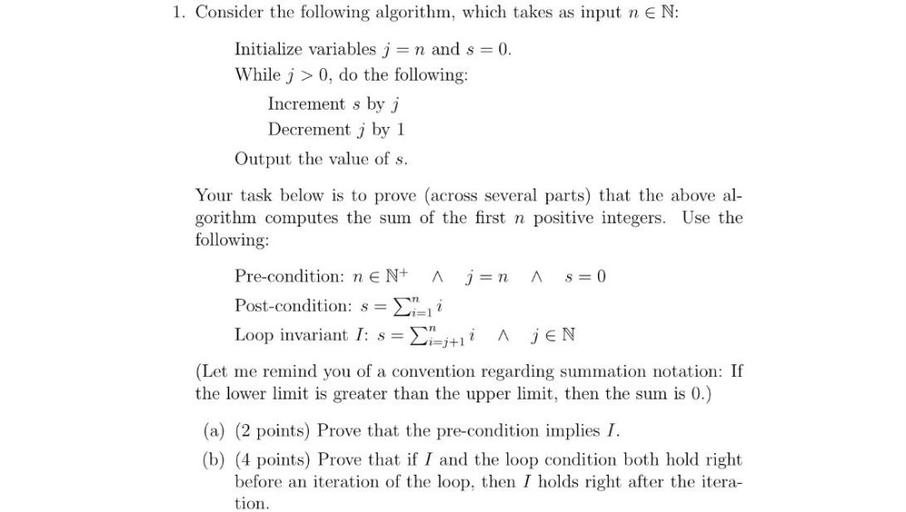 1. Consider the following algorithm, which takes as input n EN:
Initialize variables j = n and s = 0.
While j > 0, do the following:
Increment s by i
Decrement j by 1
Output the value of s.
Your task below is to prove (across several parts) that the above al-
gorithm computes the sum of the first n positive integers. Use the
following:
A
Pre-condition: ne N+ ján A
s=0
Post-condition: s= i
Loop invariant I: s= = {i=j+11
A MEN
(Let me remind you of a convention regarding summation notation: If
the lower limit is greater than the upper limit, then the sum is 0.)
(a) (2 points) Prove that the pre-condition implies I.
(b) (4 points) Prove that if I and the loop condition both hold right
before an iteration of the loop, then I holds right after the itera-
tion.