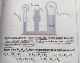 3.
Pothala
P2
Pi
11 Po
Pe they
Pathay
Civa
lçinde civa bulunan kabin iki koluna, içinde gazlar bulunan
cam balonlar bağlanıyor. Bu durumda kollardaki civa dü-
zeyleri şekildeki gibi oluyor.
Buna göre P4, P., P, basınçları arasındaki ilişki nasıldır?
A) P, > P2 > PO B) P7 > Po > P2 C) Po > P2 > P1
D) Po >P, > P2 E) P2 > P, > P.
1'