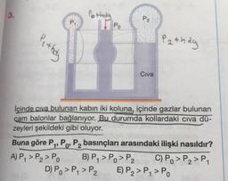 3.
Pothala
P2
Pi
11 Po
Pe they
Pathay
Civa
lçinde civa bulunan kabin iki koluna, içinde gazlar bulunan
cam balonlar bağlanıyor. Bu durumda kollardaki civa dü-
zeyleri şekildeki gibi oluyor.
Buna göre P4, P., P, basınçları arasındaki ilişki nasıldır?
A) P, > P2 > PO B) P7 > Po > P2 C) Po > P2 > P1
D) Po >P, > P2 E) P2 > P, > P.
1'
