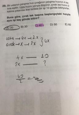 29. Bir ustanın çalışma hızı çırağının çalışma hızının 4 ka-
tina eşittir. Usta hızını yariya düşürür, çırak ise hızını 2
katına çıkarırsa ikisi birlikte bir işi 10 günde bitiriyorlar.
Buna göre, çırak tek başına başlangıçtaki hızıyla
aynı işi kaç günde bitirir?
C) 40
D) 50
B) 30
E) 60
<A) 20
usta 46 - 2x
Ginok X2X
Z ux
4X -
2x
10
?
us
up =0,
