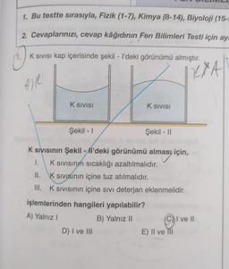 1. Bu testte sırasıyla, Fizik (1-7), Kimya (8-14), Biyoloji (15-
2. Cevaplarınızı, cevap kâğıdının Fen Bilimleri Testi için ay
4.) K Sivisi kap içerisinde şekil - l'deki görünümü almıştır.
RXA
K SIVISI
K Sivisi
Şekil - 1
Şekil - 11
K sivisinin Şekil - l'deki görünümü alması için,
alması
1. K sivisinn sıcaklığı azaltılmalıdır.
II. Ksivisinin içine tuz atılmalıdır.
III. Ksivisinin içine sıvı deterjan eklenmelidir.
işlemlerinden hangileri yapılabilir?
A) Yalnız!
B) Yalnız II
C) I ve II
D) I ve III
E) II ve II