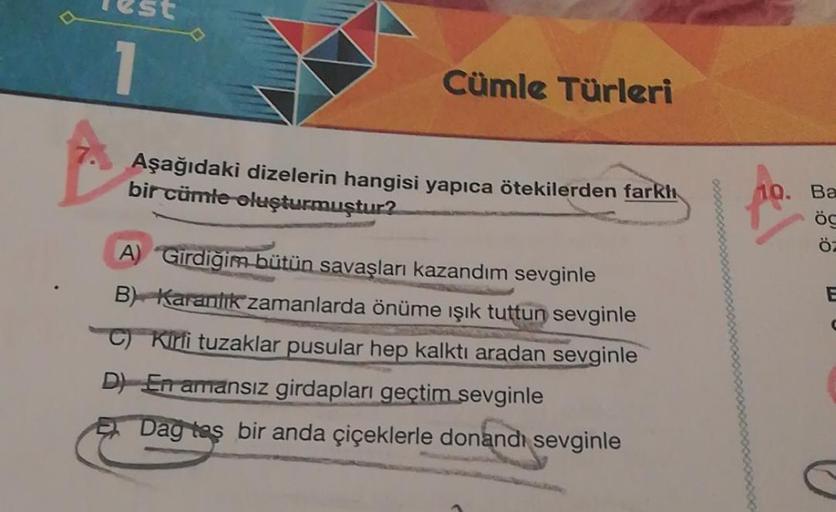 1
Cümle Türleri
Aşağıdaki dizelerin hangisi yapıca ötekilerden farkh
bir cümle oluşturmuştur?
10. Ba
ög
ÖZ
E
A) Girdiğim bütün savaşları kazandım sevginle
B) Karanlık zamanlarda önüme ışık tuttun sevginle
C) Kirli tuzaklar pusular hep kalktı aradan sevginl