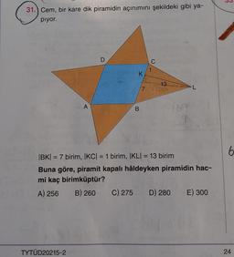 31.) Cem, bir kare dik piramidin açınımını şekildeki gibi ya-
piyor.
D
C
K
13
168
7
A
B
9
6
=
=
IBK) = 7 birim, |KC| = 1 birim, IKL) = 13 birim
Buna göre, piramit kapalı hâldeyken piramidin hac-
mi kaç birimküptür?
A) 256 B) 260 C) 275 D) 280 E) 300
TYTÜD20215-2
24
