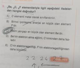 9. Be, 6C, oF elementleriyle ilgili aşağıdaki ifadeler-
den hangisi doğrudur?
A) C elementi metal olarak sınıflandırılır.
B) Birinci iyonlaşma enerjisi en küçük olan element
F'dir.
CD
Atom yarıçapı en büyük olan element Be'dir.
D) Be'nin elektron alma eğilimi, C'ninkinden daha faz-
ladır.
E) C'nin elektronegatifliği, F'nin elektronegatifliğinden
daha büyüktür
.
22
24
20187 TYT