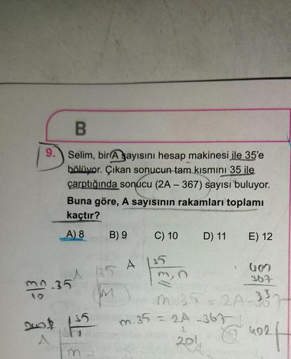 B
9.
Selim, bir A sayısını hesap makinesi ile 35'e
bölüyor. Çıkan sonucun tam kısmını 35 ile
çarptığında sonucu (2A-367) sayısı buluyor.
Buna göre, A sayısının rakamları toplamı
kaçtır?
A) 8
B) 9
C) 10
D) 11
E) 12
A 115
367
mn.35
m
min
m.35 -2A-33
201
24
-