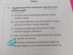 Türkçe
11. Aşağıdaki oümlelerin hangisinde sifat-fiil bir ismi
nitelememiştit?
A) Bir şehrin paha biçilmezliğini gösteren yegâne
anıtlardır kaleler.
B) Fatih Sultan Mehmet, dış surlar eklettiği bu kaleyi,
savunma ve taarruz amaçlı kullanmış.
C) Yol boyuna tezgâh açan köylüler dut ve erik
mevsimi olduğunu hatırlatıyor.
D) Kale kurulmadan önce bölgede Zeus için yapılmış
bir tapınak yer alıyordu.
E) Tekneleriyle, bisikletleriyle gezintiye çıkanlar da
burada; Boğaz'ın serin sularında kulaç atanlar da.
