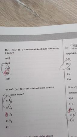 a3 +2a
ab +0
25.
21. x2 - 12x + 3k - 3 = 0 denkleminin çift katlı kökü varsa,
k kaçtır?
aşağıdakile
A)10
A
B)11
B)1
C)12
C)2
1713
D)3
E)14
E)4
26. (x-3)
22. mx? - (m + 1) x + 3m = 0 denkleminin bir kökü
polinom
x=1 ise m kaçtır?
A)-1
A) 1/5
B)-2
B7%
D-4
09/3
D)/2
E)-5
E)1
Laminin cözüm kümesi
