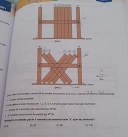Dogruda
TEST 1
A
B
C
olup çıtalar
HH
Zemin
Şekil-1
ru itildi-
A
B
3
39°
nda
39
860
Zemin
Şekil-2
→ 47°
Şekil-1'deki A ve B çıtaları zemine dik bir şekilde konumlandırılmış olup C çıtasıyla da birbirine sabitlendirilmiştir.
C çıtası zemine paraleldir.
Ave B çıtalarının arasında bulunan 1, 2, 3, 4, 5 numaralı çıtalar Şekil-2'deki gibi devrilmiştir.
B çıtası ile 3 numaralı çıta arasındaki açı 39°'dir.
.
5 numaralı çıtanın zemin ile yaptığı açı 47°'dir.
Buna göre 4 numaralı çıta ile 1 numaralı çita arasında kalan "x" açısı kaç derecedir?
A) 78
B) 82
C) 98
D) 102
