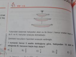 an
TIP - 12
2V
i 4 kat
iz kaç
II
4V
8V
Yukarıdaki sistemde fiskiyeden akan su ile önce I. havuz oradan taşan su
ile II. ve III. havuzlar sırasıyla dolmaktadır.
Şekildeki havuzların hacimleri sırasıyla verilmiştir.
/benimhocam
I numaralı havuz 3 saatte dolduğuna göre, fiskiyeden 15 saat su
aktığında III. havuzun kaçta kaçı dolar?
1
1
3
) A)
B)
C
3
D)
4
5
wiktori
WN
c)
E)
hun
