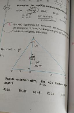 .
YAYINLAT
Buna göre, lim m(EAD) limitinin değeri kach
D C
A) 30
B) 45
C) 60
ORESTSAL
D) 75
G
ton attab
tomartonb
torilor)
6. Bir ABC üçgeninde AB kenarının BC kenarı üzerinde
dik izdüşümü 12 birim, AC kenarının yine BC kenan
rindeki dik izdüşümü 25 birimdir.
A
a e
Qa
8.
G tong =
th
tono,
t 25
tono
B.
12
H
25
C
Şekilde verilenlere göre, lim IACT limitinin değei
0-2a
kaçtır?
A) 65
B) 58
C) 48
D) 34
E) 25