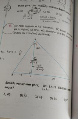 .
YAYINLAT
Buna göre, lim m(EAD) limitinin değeri kach
D C
A) 30
B) 45
C) 60
ORESTSAL
D) 75
G
ton attab
tomartonb
torilor)
6. Bir ABC üçgeninde AB kenarının BC kenarı üzerinde
dik izdüşümü 12 birim, AC kenarının yine BC kenan
rindeki dik izdüşümü 25 birimdir.
A
a e
Qa
8.
G tong =
th
tono,
t 25
tono
B.
12
H
25
C
Şekilde verilenlere göre, lim IACT limitinin değei
0-2a
kaçtır?
A) 65
B) 58
C) 48
D) 34
E) 25
