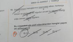 OM00-SS.OOTYT07 / TÜRKÇE
şiyor.
10. Arzularımızın inanışlarımız üzerindeki etkisi, herkesçe
II
bilinen ve gözlenen bir olgudur ancak bu etkinin niteliği
MI
IV
çoğu zaman yanlış algılanır.
V
Bu cümledeki altı çizili sözcüklerden hangisi yapım
eki almamıstır?
DI
E) V
EV
CII
AI
B) II