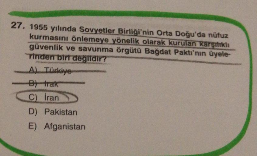 27. 1955 yılında Sovyetler Birliği'nin Orta Doğu'da nüfuz
kurmasını önlemeye yönelik olarak kurulan Karsikli
güvenlik ve savunma örgütü Bağdat Paktı'nın üyele-
rinden bir degildir?
A) Türkiye
et trak
C) Iran
D) Pakistan
E) Afganistan
