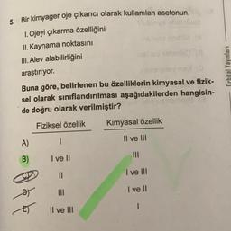 5. Bir kimyager oje çıkarıcı olarak kullanılan asetonun,
1. Ojeyi çıkarma özelliğini
II. Kaynama noktasını
III. Alev alabilirliğini
araştırıyor.
Orbital Yayınları
Buna göre, belirlenen bu özelliklerin kimyasal ve fizik-
sel olarak sınıflandırılması aşağıdakilerden hangisin-
de doğru olarak verilmiştir?
Fiziksel özellik
Kimyasal özellik
A)
Il ve III
1
B)
I ve II
II
I ve III
I ve II
III
864
1
Il ve III
