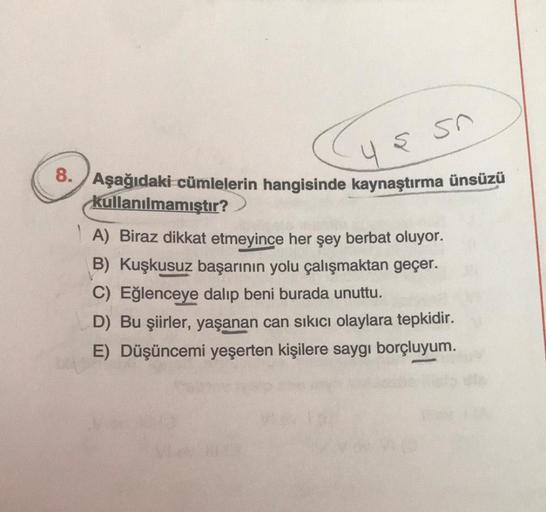 sn
485
8. Aşağıdaki cümlelerin hangisinde kaynaştırma ünsüzü
kullanılmamıştır?
A) Biraz dikkat etmeyince her şey berbat oluyor.
B) Kuşkusuz başarının yolu çalışmaktan geçer.
C) Eğlenceye dalıp beni burada unuttu.
D) Bu şiirler, yaşanan can sıkıcı olaylara 