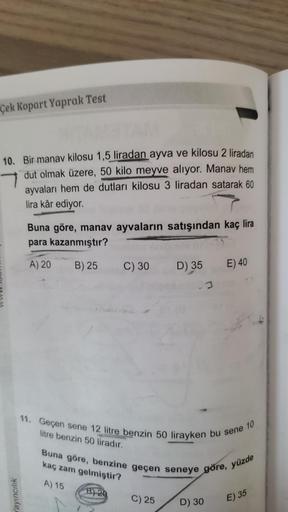 Çek Kopart Yaprak Test
10. Bir manav kilosu 1,5 liradan ayva ve kilosu 2 liradan
dut olmak üzere, 50 kilo meyve alıyor. Manav hem
ayvaları hem de dutları kilosu 3 liradan satarak 60
lira kâr ediyor.
Buna göre, manav ayvaların satışından kaç lira
para kazan
