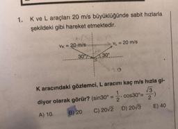 1. K ve L araçları 20 m/s büyüklüğünde sabit hızlarla
şekildeki gibi hareket etmektedir.
VK = 20 m/s
VL = 20 m/s
30°
130°
Karacındaki gözlemci, L aracını kaç m/s hızla gi-
1
73
diyor olarak görür? (sin30º = cos30°=
-)
2
2
A) 10. B) 20 C) 2012 D) 20/3 E) 40
