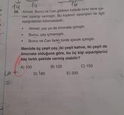 16
e
11
a
14
76
28. Ahmet, Burcu ve Can gittikleri kafede birer tane içe-
cek siparişi vermiştir. Bu kişilerin siparişleri ile ilgili
aşağıdakiler bilinmektedir.
Ahmet, çay ya da limonata içmiştir.
Burcu, çay içmemiştir.
Burcu ve Can farklı türde içecek içmiştir.
Menüde üç çeşit çay, iki çeşit kahve, iki çeşit de
limonata olduğuna göre, bu üç kişi siparişlerini
kaç farklı şekilde vermiş olabilir?
A) 100
B) 120
C) 150
E) 200
cot
D) 180
