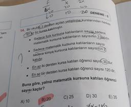 X
20
uo
Bx
20
DENEME-
60
tam
en az bir kursa katılmıştır.
en
14. Bir okulda 3 dersten açılan yetiştirme kurslarından herkes
matematik kursuna katılanların sayısının 3 katidir.
Sadece fizik kursuna katılanların sayısı sadece
Sadece matematik kursuna katılanların sayısı
sadece kimya kursuna katılanların sayısının 2
katıdır.
• En az iki dersten kursa katılan öğrenci sayısı 30 dur.
En az bir dersten kursa katılan öğrenci sayısı 120 dir.
Buna göre, yalnız matematik kursuna katılan öğrenci
.
sayısı kaçtır?
C) 25
D) 30
E) 35
A) 10
B) 20
dyn
