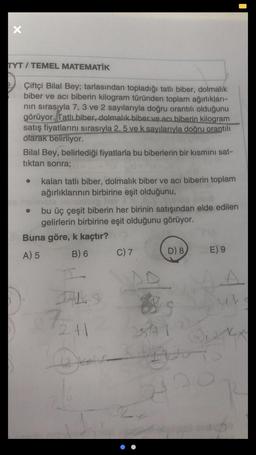 x
TYT / TEMEL MATEMATİK
Çiftçi Bilal Bey; tarlasından topladığı tatli biber, dolmalık
biber ve acı biberin kilogram türünden toplam ağırlıkları-
nin sırasıyla 7, 3 ve 2 sayılarıyla doğru orantılı olduğunu
görüyor. Tatli biber, dolmalık biber ve acı biberin kilogram
satış fiyatlarini sırasıyla 2,5 ve k sayılarıyla doğru orantılı
olarak belirliyor.
Bilal Bey, belirlediği fiyatlarla bu biberlerin bir kısmını sat-
tıktan sonra;
kalan tatli biber, dolmalık biber ve acı biberin toplam
ağırlıklarının birbirine eşit olduğunu,
bu üç çeşit biberin her birinin satışından elde edilen
gelirlerin birbirine eşit olduğunu görüyor.
Buna göre, k kaçtır?
A) 5 B) 6
D) 8
E) 9
C) 7
A
th
72
2+1
st
I
kot