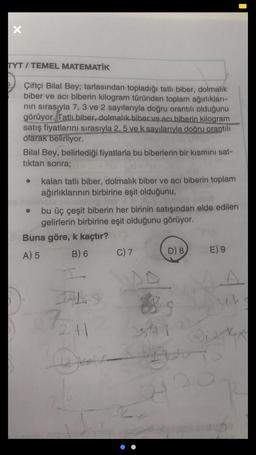 x
TYT / TEMEL MATEMATİK
Çiftçi Bilal Bey; tarlasından topladığı tatli biber, dolmalık
biber ve acı biberin kilogram türünden toplam ağırlıkları-
nin sırasıyla 7, 3 ve 2 sayılarıyla doğru orantılı olduğunu
görüyor. Tatli biber, dolmalık biber ve acı biberin kilogram
satış fiyatlarini sırasıyla 2,5 ve k sayılarıyla doğru orantılı
olarak belirliyor.
Bilal Bey, belirlediği fiyatlarla bu biberlerin bir kısmını sat-
tıktan sonra;
kalan tatli biber, dolmalık biber ve acı biberin toplam
ağırlıklarının birbirine eşit olduğunu,
bu üç çeşit biberin her birinin satışından elde edilen
gelirlerin birbirine eşit olduğunu görüyor.
Buna göre, k kaçtır?
A) 5 B) 6
D) 8
E) 9
C) 7
A
th
72
2+1
st
I
kot
