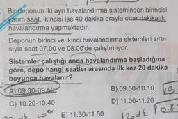 Bir deponun iki ayrı havalandırma sisteminden birincisi
yarım saat, ikincisi ise 40 dakika arayla onar dakikalık
havalandırma yapmaktadır.
Deponun birinci ve ikinci havalandırma sistemleri sıra-
sıyla saat 07.00 ve 08.00'de çalıştırılıyor.
Sistemler çalıştığı anda havalandırma başladığına
göre, depo hangi saatler arasında ilk kez 20 dakika
boyunca havalanır?
(
A) 09.30-09.50
B) 09.50-10.10
D) 11.00-11.20
C) 10.20-10.40
KS
130 de rois
E) 11.30-11.50