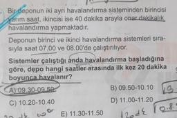 Bir deponun iki ayrı havalandırma sisteminden birincisi
yarım saat, ikincisi ise 40 dakika arayla onar dakikalık
havalandırma yapmaktadır.
Deponun birinci ve ikinci havalandırma sistemleri sıra-
sıyla saat 07.00 ve 08.00'de çalıştırılıyor.
Sistemler çalıştığı anda havalandırma başladığına
göre, depo hangi saatler arasında ilk kez 20 dakika
boyunca havalanır?
(
A) 09.30-09.50
B) 09.50-10.10
D) 11.00-11.20
C) 10.20-10.40
KS
130 de rois
E) 11.30-11.50
