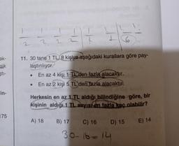 1
--
H
2
6
2
ak-
sik
11. 30 tane 1 TL, 8 kişiye aşağıdaki kurallara göre pay-
laştırılıyor.
En az 4 kişi 1 TL'den fazla alacaktır.
• En az 2 kişi 5 TL'den fazla alacaktır.
şti-
lin-
Herkesin en az 1 TL aldığı bilindiğine göre, bir
kişinin aldığı1 TL sayısı en fazla kaç alabilir?
175
A) 18
B) 17 C) 16 D) 15 E) 14
30-16-14
