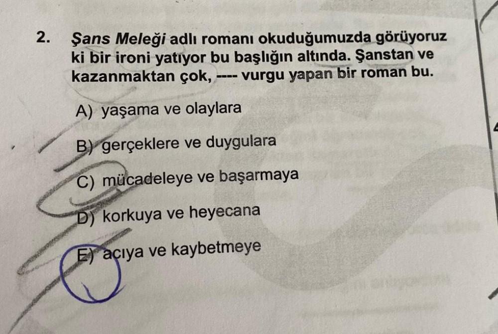 2.
Şans Meleği adlı romanı okuduğumuzda görüyoruz
ki bir ironi yatıyor bu başlığın altında. Şanstan ve
kazanmaktan çok,
vurgu yapan bir roman bu.
A) yaşama ve olaylara
B) gerçeklere ve duygulara
C) mücadeleye ve başarmaya
D) korkuya ve heyecana
E) açıya ve