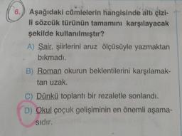 6.
Aşağıdaki cümlelerin hangisinde altı çizi-
li sözcük türünün tamamını karşılayacak
şekilde kullanılmıştır?
A) Şair, şiirlerini aruz ölçüsüyle yazmaktan
bıkmadı.
B) Roman okurun beklentilerini karşılamak-
tan uzak.
C) Dünkü toplantı bir rezaletle sonlandı.
D) Okul çocuk gelişiminin en önemli aşama-
sıdır.