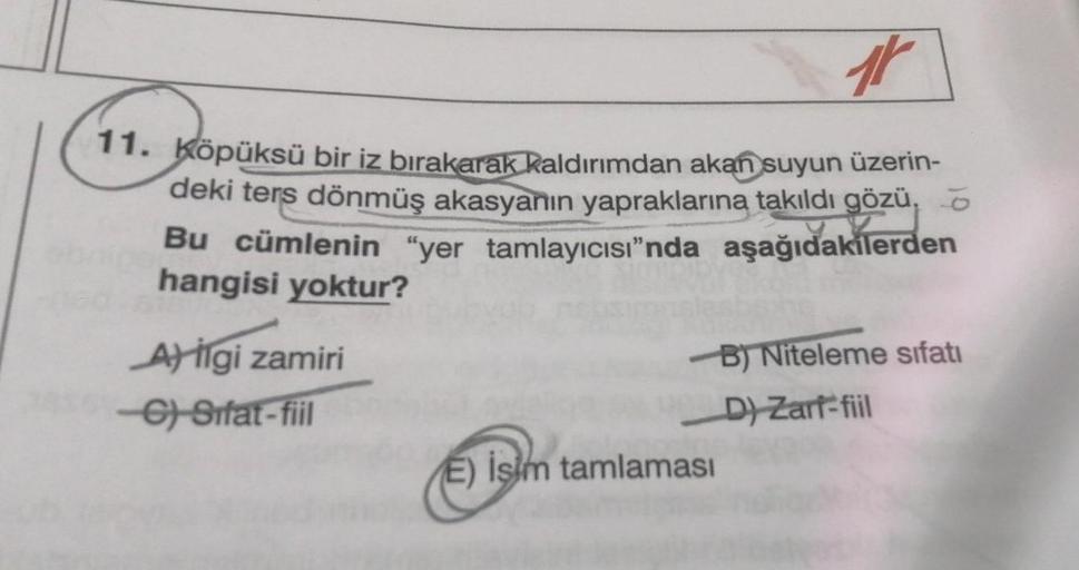 ir
11. Köpüksü bir iz bırakarak kaldırımdan akan suyun üzerin-
deki ters dönmüş akasyanın yapraklarına takıldı gözü,
Bu cümlenin "yer tamlayıcısı"nda aşağıdakilerden
hangisi yoktur?
Al ilgi zamiri
C) Sifat-fiil
B) Niteleme sıfatı
D) Zarf-fiil
E) İşim tamla