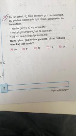 a
Bir tur şirketi, üç farklı müzeye gezi düzenlemiştir.
Bu gezilere katılanlarla ilgili olarak aşağıdakiler bi-
linmektedir.
• Her bir geziye 30 kişi katılmıştır.
• 10 kişi gezilerden üçüne de katılmıştır.
• 33 kişi en az iki geziye katılmıştır.
Buna göre, gezilerden yalnızca birine katılmış
olan kaç kişi vardır?
A) 10 B) 11 C) 12 D) 13 E) 14
xxx
12
3
Diğer sayfaya geçiniz.
