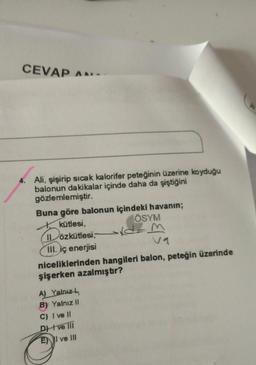 CEVAP AN
Ali, şişirip sıcak kalorifer peteğinin üzerine koyduğu
balonun dakikalar içinde daha da şiştiğini
gözlemlemiştir.
Buna göre balonun içindeki havanın;
kütlesi,
ÖSYM
ILözkütlesi,
Dozk
III. iç enerjisi
niceliklerinden hangileri balon, peteğin üzerinde
şişerken azalmıştır?
- M
A) Yalnız
B) Yalnız 11
C) I ve 11
DH ve in
EN I ve III