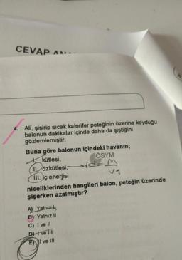 CEVAP AN
Ali, şişirip sıcak kalorifer peteğinin üzerine koyduğu
balonun dakikalar içinde daha da şiştiğini
gözlemlemiştir.
Buna göre balonun içindeki havanın;
kütlesi,
ÖSYM
ILözkütlesi,
Dozk
III. iç enerjisi
niceliklerinden hangileri balon, peteğin üzerinde
şişerken azalmıştır?
- M
A) Yalnız
B) Yalnız 11
C) I ve 11
DH ve in
EN I ve III
