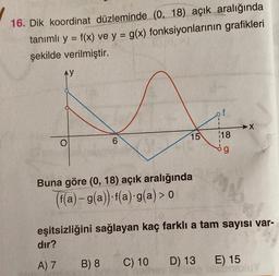16. Dik koordinat düzleminde (0, 18) açık aralığında
tanımlı y = f(x) ve y = g(x) fonksiyonlarının grafikleri
şekilde verilmiştir.
AY
f
→X
15
O
6
118
og
Buna göre (0, 18) açık aralığında
(f(a) – g(a)). f(a):g(a) > 0
a
eşitsizliğini sağlayan kaç farklı a tam sayısı var-
dir?
A) 7
B) 8
C) 10
D) 13
E) 15