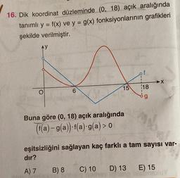 16. Dik koordinat düzleminde (0, 18) açık aralığında
tanımlı y = f(x) ve y = g(x) fonksiyonlarının grafikleri
şekilde verilmiştir.
AY
f
→X
15
O
6
118
og
Buna göre (0, 18) açık aralığında
(f(a) – g(a)). f(a):g(a) > 0
a
eşitsizliğini sağlayan kaç farklı a tam sayısı var-
dir?
A) 7
B) 8
C) 10
D) 13
E) 15
