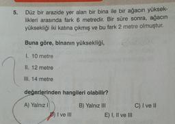 5.
Düz bir arazide yer alan bir bina ile bir ağacın yüksek-
likleri arasında fark 6 metredir. Bir süre sonra, ağacın
yüksekliği iki katına çıkmış ve bu fark 2 metre olmuştur.
Buna göre, binanın yüksekliği,
I. 10 metre
II. 12 metre
III. 14 metre
değerlerinden hangileri olabilir?
C) I ve II
A) Yalnız!
D) I ve II
B) Yalnız III
E) I, II ve III
